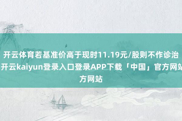 开云体育若基准价高于现时11.19元/股则不作诊治-开云kaiyun登录入口登录APP下载「中国」官方网站