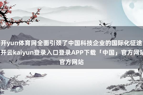 开yun体育网全面引颈了中国科技企业的国际化征途-开云kaiyun登录入口登录APP下载「中国」官方网站