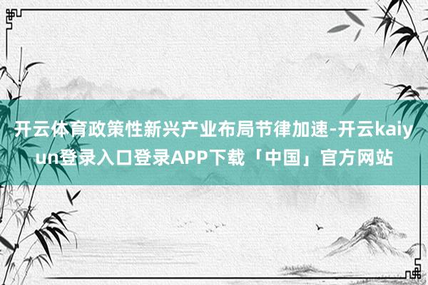 开云体育政策性新兴产业布局节律加速-开云kaiyun登录入口登录APP下载「中国」官方网站