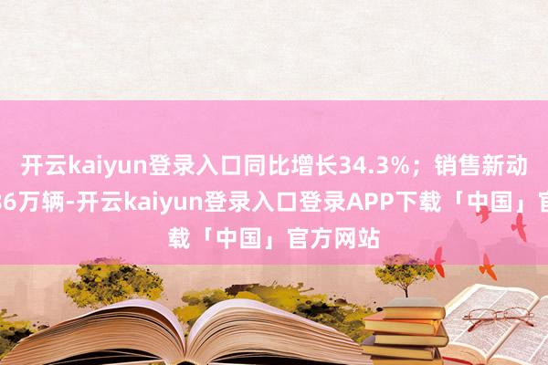 开云kaiyun登录入口同比增长34.3%；销售新动力汽车86万辆-开云kaiyun登录入口登录APP下载「中国」官方网站