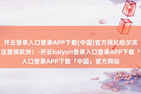 开云登录入口登录APP下载(中国)官方网站哈尔滨新网红打卡地！这里很欧洲！-开云kaiyun登录入口登录APP下载「中国」官方网站