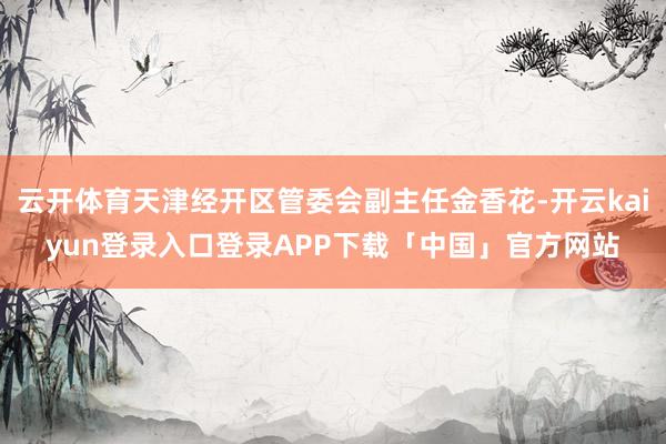 云开体育天津经开区管委会副主任金香花-开云kaiyun登录入口登录APP下载「中国」官方网站