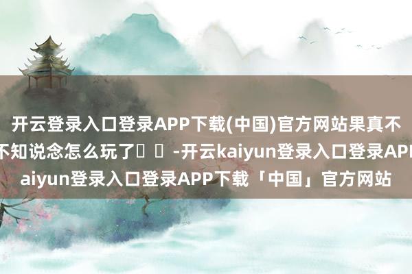 开云登录入口登录APP下载(中国)官方网站果真不允许来云南的宝子们还不知说念怎么玩了⚠️-开云kaiyun登录入口登录APP下载「中国」官方网站