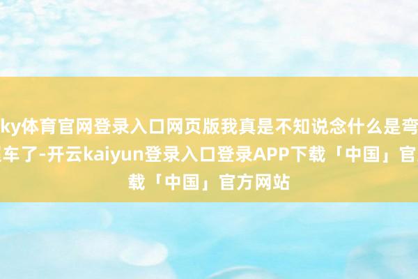 ky体育官网登录入口网页版我真是不知说念什么是弯说念超车了-开云kaiyun登录入口登录APP下载「中国」官方网站
