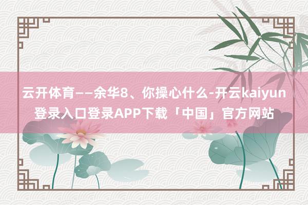 云开体育——余华8、你操心什么-开云kaiyun登录入口登录APP下载「中国」官方网站