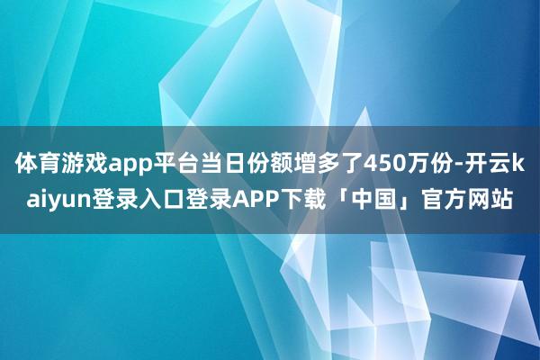 体育游戏app平台当日份额增多了450万份-开云kaiyun登录入口登录APP下载「中国」官方网站