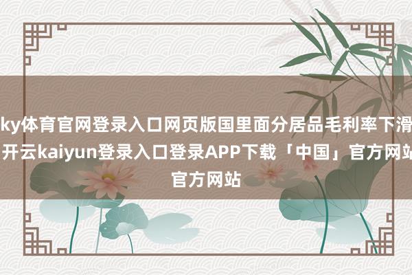 ky体育官网登录入口网页版国里面分居品毛利率下滑-开云kaiyun登录入口登录APP下载「中国」官方网站