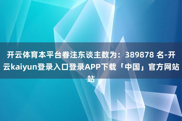 开云体育本平台眷注东谈主数为：389878 名-开云kaiyun登录入口登录APP下载「中国」官方网站