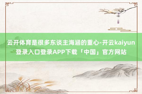 云开体育是很多东谈主海涵的重心-开云kaiyun登录入口登录APP下载「中国」官方网站