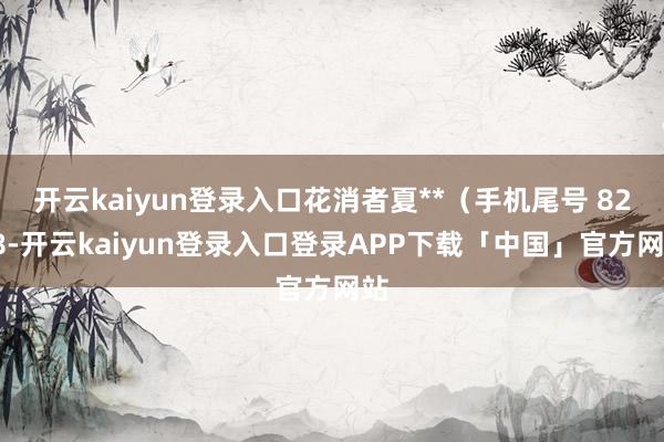 开云kaiyun登录入口花消者夏**（手机尾号 8208-开云kaiyun登录入口登录APP下载「中国」官方网站