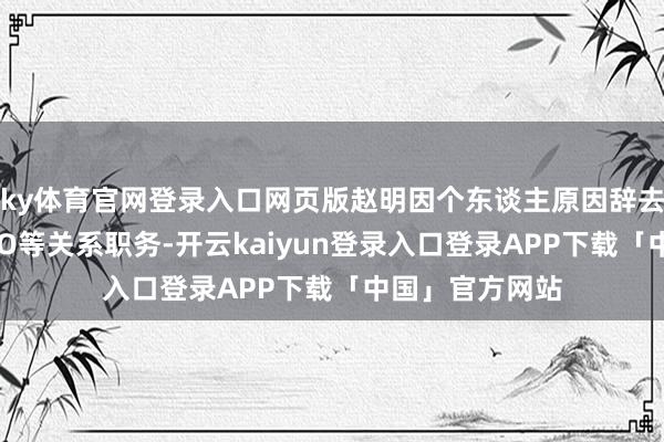 ky体育官网登录入口网页版赵明因个东谈主原因辞去公司董事、CEO等关系职务-开云kaiyun登录入口登录APP下载「中国」官方网站