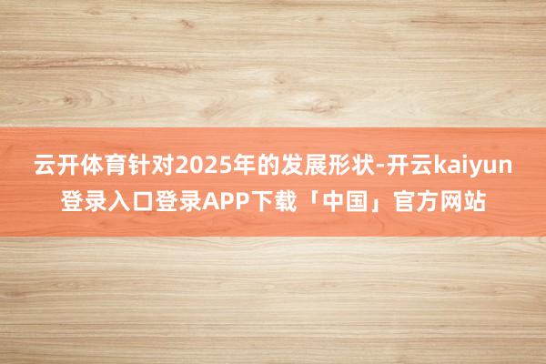 云开体育针对2025年的发展形状-开云kaiyun登录入口登录APP下载「中国」官方网站