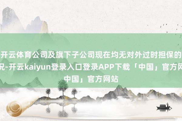 开云体育公司及旗下子公司现在均无对外过时担保的情况-开云kaiyun登录入口登录APP下载「中国」官方网站