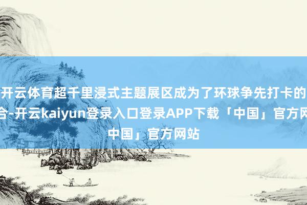 开云体育超千里浸式主题展区成为了环球争先打卡的场合-开云kaiyun登录入口登录APP下载「中国」官方网站