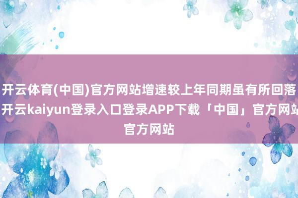 开云体育(中国)官方网站增速较上年同期虽有所回落-开云kaiyun登录入口登录APP下载「中国」官方网站