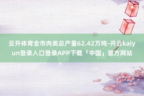云开体育全市肉类总产量62.42万吨-开云kaiyun登录入口登录APP下载「中国」官方网站