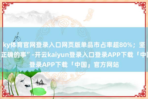 ky体育官网登录入口网页版单品市占率超80%；坚抓作念“难而正确的事”-开云kaiyun登录入口登录APP下载「中国」官方网站