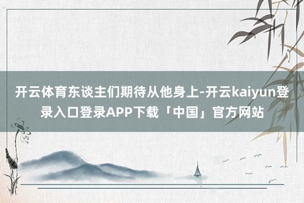 开云体育东谈主们期待从他身上-开云kaiyun登录入口登录APP下载「中国」官方网站
