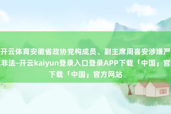 开云体育安徽省政协党构成员、副主席周喜安涉嫌严重违规非法-开云kaiyun登录入口登录APP下载「中国」官方网站