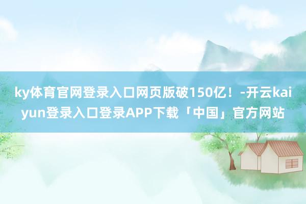 ky体育官网登录入口网页版破150亿！-开云kaiyun登录入口登录APP下载「中国」官方网站