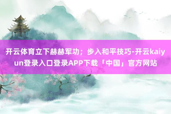 开云体育立下赫赫军功；步入和平技巧-开云kaiyun登录入口登录APP下载「中国」官方网站