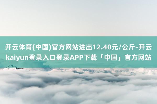 开云体育(中国)官方网站进出12.40元/公斤-开云kaiyun登录入口登录APP下载「中国」官方网站