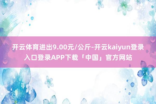 开云体育进出9.00元/公斤-开云kaiyun登录入口登录APP下载「中国」官方网站
