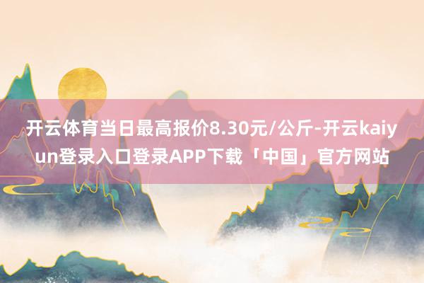 开云体育当日最高报价8.30元/公斤-开云kaiyun登录入口登录APP下载「中国」官方网站