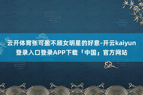 云开体育张可盈不顾女明星的好意-开云kaiyun登录入口登录APP下载「中国」官方网站